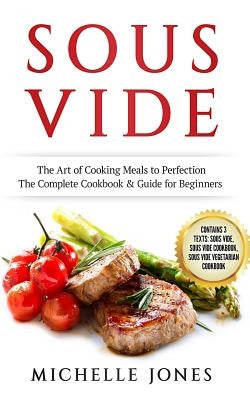 Sous Vide: The Art of Cooking Meals to Perfection - The Complete Cookbook & Guide for Beginners (Contains 3 Texts: Sous Vide, Sou by Jones, Michelle