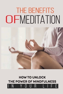 The Benefits Of Meditation: How To Unlock The Power Of Mindfulness In Your Life: Mindfulness For Beginners by McGuffee, Keven