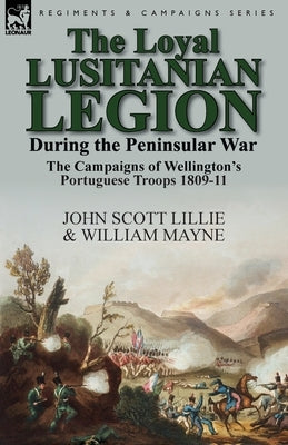 The Loyal Lusitanian Legion During the Peninsular War: The Campaigns of Wellington's Portuguese Troops 1809-11 by Lillie, John Scott