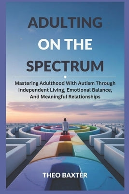 Adulting On The Spectrum: Mastering Adulthood With Autism Through Independent Living, Emotional Balance, And Meaningful Relationships by Baxter, Theo