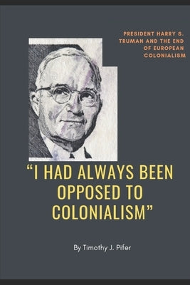 "I Had Always Been Opposed to Colonialism": President Harry S. Truman and the End of European Colonialism by Pifer, Timothy