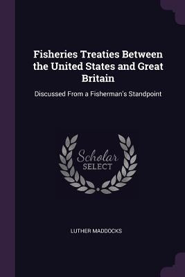Fisheries Treaties Between the United States and Great Britain: Discussed From a Fisherman's Standpoint by Maddocks, Luther