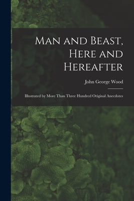 Man and Beast, Here and Hereafter: Illustrated by More Than Three Hundred Original Anecdotes by Wood, John George