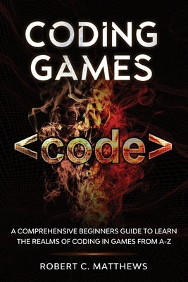 Coding Games: A Comprehensive Beginners Guide to Learn the Realms of Coding in Games from A-Z by Matthews, Robert C.