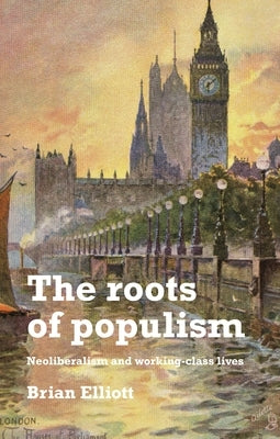 The Roots of Populism: Neoliberalism and Working-Class Lives by Elliott, Brian