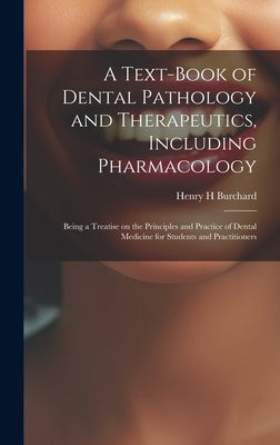 A Text-book of Dental Pathology and Therapeutics, Including Pharmacology: Being a Treatise on the Principles and Practice of Dental Medicine for Stude by Burchard, Henry H.
