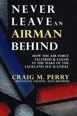 Never Leave an Airman Behind: How the Air Force Faltered and Failed in the Wake of the Lackland Sex Scandal by Perry, Craig M.