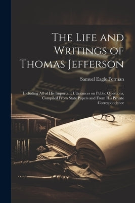The Life and Writings of Thomas Jefferson: Including all of his Important Utterances on Public Questions, Compiled From State Papers and From his Priv by Forman, Samuel Eagle