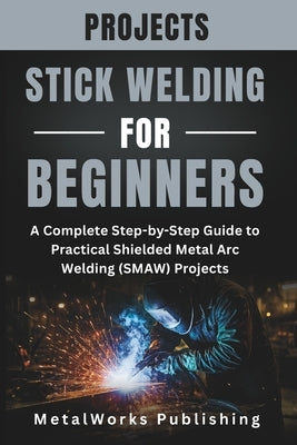 Stick Welding Projects for Beginners: A Complete Step-by-Step Guide to Practical Shielded Metal Arc Welding (SMAW) Projects by Publishing, Metalworks