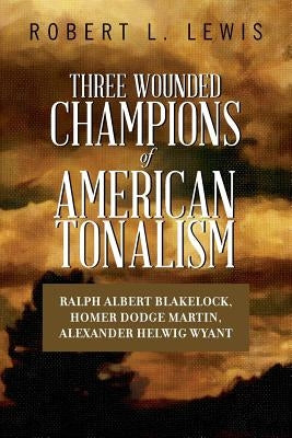 Three Wounded Champions of American Tonalism: Ralph Albert Blakelock, Homer Dodge Martin, Alexander Helwig Wyant by Lewis, Robert L.
