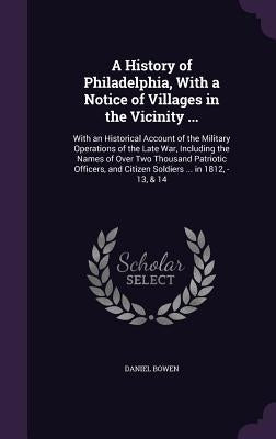 A History of Philadelphia, With a Notice of Villages in the Vicinity ...: With an Historical Account of the Military Operations of the Late War, Inclu by Bowen, Daniel