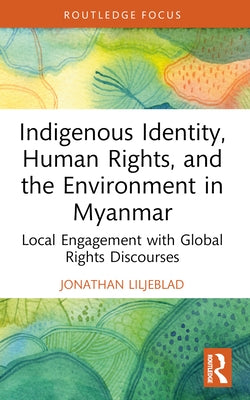 Indigenous Identity, Human Rights, and the Environment in Myanmar: Local Engagement with Global Rights Discourses by Liljeblad, Jonathan