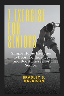 7 Exercise for Seniors: Simple home exercise to boost confidence, and boost energy for seniors by S. Harrison, Bradley