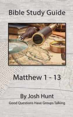 Bible Study Guide -- Matthew 1 - 13: Good Questions Have Groups Talking by Hunt, Josh