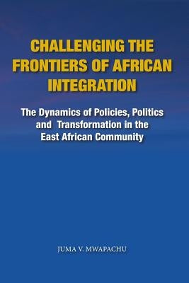 Challenging the Frontiers of African Integration: The Dynamics of Policies, Politics and Transformation in The East African Community by Mwapachu, Juma V.