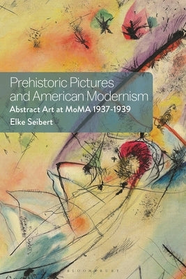 Prehistoric Pictures and American Modernism: Abstract Art at MoMA 1937-1939 by Seibert, Elke