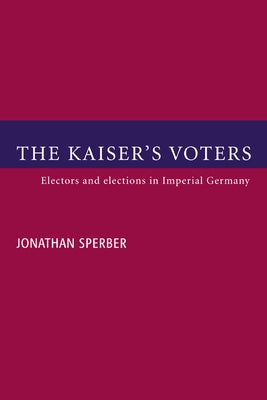 The Kaiser's Voters: Electors and Elections in Imperial Germany by Sperber, Jonathan
