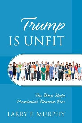 Trump IS UNFIT: The Most Unfit Presidential Nominee Ever by Murphy, Larry F.