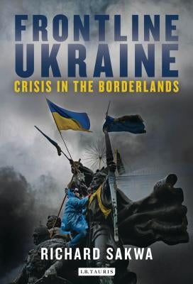 Frontline Ukraine: Crisis in the Borderlands by Sakwa, Richard
