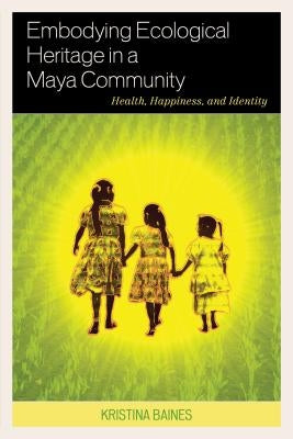 Embodying Ecological Heritage in a Maya Community: Health, Happiness, and Identity by Baines, Kristina