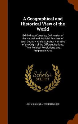 A Geographical and Historical View of the World: Exhibiting a Complete Delineation of the Natural and Artificial Features of Each Country: And a Succi by Bigland, John