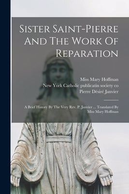 Sister Saint-pierre And The Work Of Reparation: A Brief History By The Very Rev. P. Janvier ... Translated By Miss Mary Hoffman by Janvier, Pierre Désiré B. 1817