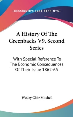 A History Of The Greenbacks V9, Second Series: With Special Reference To The Economic Consequences Of Their Issue 1862-65 by Mitchell, Wesley Clair