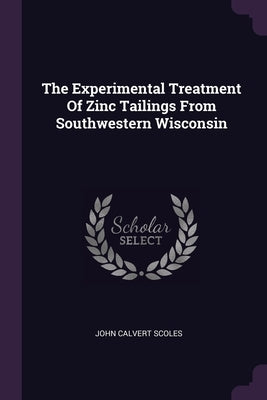 The Experimental Treatment Of Zinc Tailings From Southwestern Wisconsin by Scoles, John Calvert