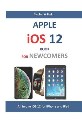 Apple IOS 12 Book for Newcomers: All in One IOS 12 for iPhone and iPad by Rock, Stephen W.