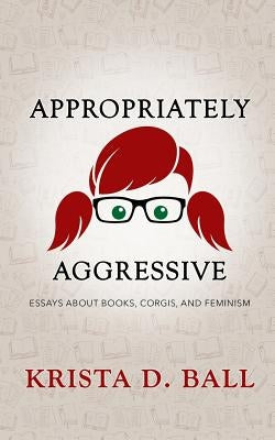 Appropriately Aggressive: Essays about Books, Corgis, and Feminism by Ball, Krista D.