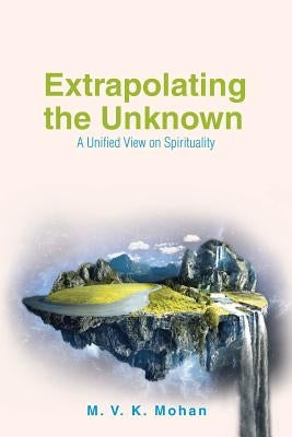 Extrapolating the Unknown: A Unified View on Spirituality by Mohan, M. V. K.