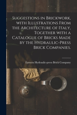 Suggestions in Brickwork, With Illustrations From the Architecture of Italy, Together With a Catalogue of Bricks Made by the Hydraulic-press Brick Com by Eastern Hydraulic-Press Brick Company