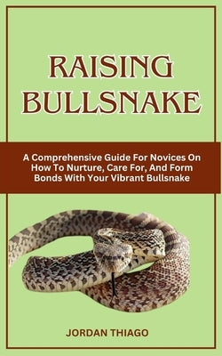 Raising Bullsnake: A Comprehensive Guide For Novices On How To Nurture, Care For, And Form Bonds With Your Vibrant Bullsnake by Thiago, Jordan