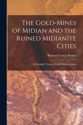 The Gold-Mines of Midian and the Ruined Midianite Cities: A Fortnight's Tour in North-Western Arabia by Burton, Richard Francis