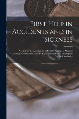 First Help in Accidents and in Sickness: a Guide in the Absence, or Before the Arrival, of Medical Assistance: Published With the Recommendation of th by Anonymous