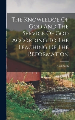 The Knowledge Of God And The Service Of God According To The Teaching Of The Reformation by Barth, Karl