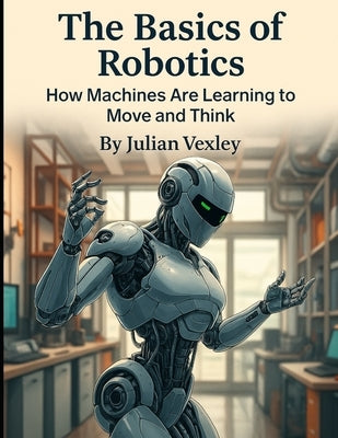 The Basics of Robotics: How Machines Are Learning to Move and Think by Vexley, Julian