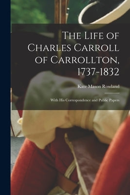 The Life of Charles Carroll of Carrollton, 1737-1832: With His Correspondence and Public Papers by Rowland, Kate Mason