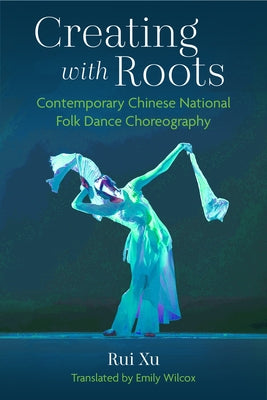 Creating with Roots: Contemporary Chinese National Folk Dance Choreography by Xu, Rui