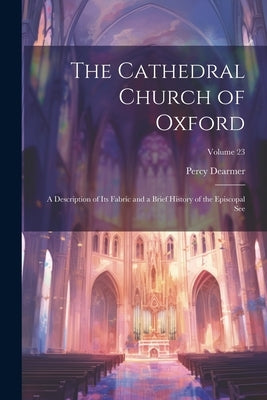 The Cathedral Church of Oxford: A Description of Its Fabric and a Brief History of the Episcopal See; Volume 23 by Dearmer, Percy