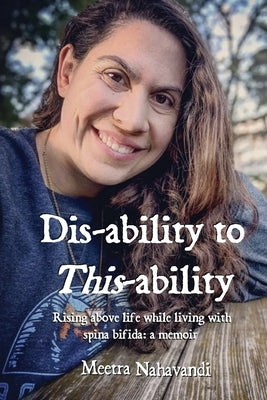 Dis-ability to This-ability: Rising Above Life While Living with Spina Bifida: A Memoir by Nahavandi, Meetra
