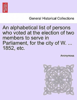 An Alphabetical List of Persons Who Voted at the Election of Two Members to Serve in Parliament, for the City of W. ... 1852, Etc. by Anonymous