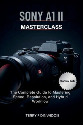Sony A1 II Masterclass: The Complete Guide to Mastering Speed, Resolution, and Hybrid Workflow by Dinwiddie, Terry F.