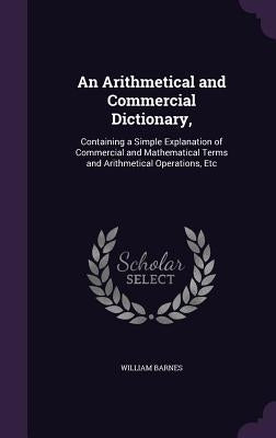 An Arithmetical and Commercial Dictionary,: Containing a Simple Explanation of Commercial and Mathematical Terms and Arithmetical Operations, Etc by Barnes, William