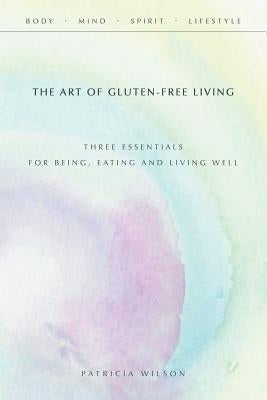 The Art of Gluten-Free Living: Three Essentials for Being, Eating, and Living Well by Wilson, Patricia