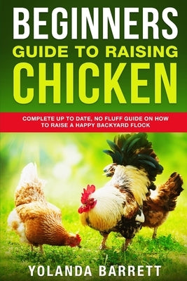 Beginners Guide To Raising Chicken: Complete Up To Date, No Fluff Guide On How To Raise A Happy Backyard Flock by Barrett, Yolanda