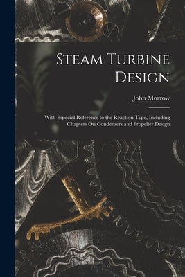 Steam Turbine Design: With Especial Reference to the Reaction Type, Including Chapters On Condensers and Propeller Design by Morrow, John