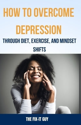 How to Overcome Depression Through Diet, Exercise and Mindset Shifts: A Holistic Guide to Improving Your Mood and Mental Health by Guy, The Fix-It