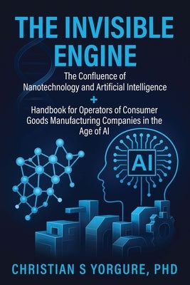 The Invisible Engine: The Confluence of Nanotechnology and Artificial Intelligence + Handbook for Operators of Consumer Goods Manufacturing Companies by Yorgure, Christian S.