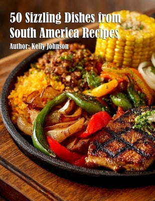 50 Sizzling Dishes from South America Recipes by Johnson, Kelly